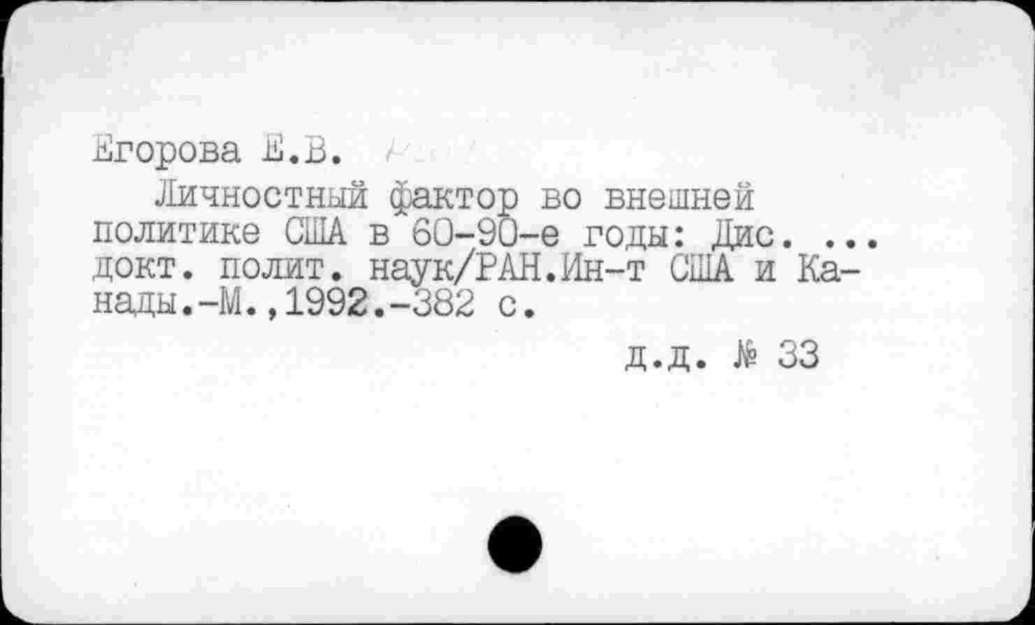 ﻿Егорова Е.В.
Личностный фактор во внешней политике США в 60-90-е годы: Дис. ... докт. полит. наук/РАН.Ин-т США и Канады. -М. ,1992.-382 с.
Д.Д. № 33